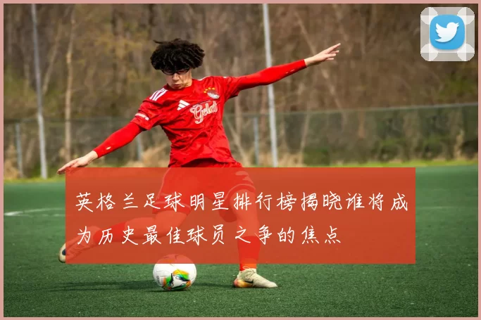 英格兰足球明星排行榜揭晓谁将成为历史最佳球员之争的焦点