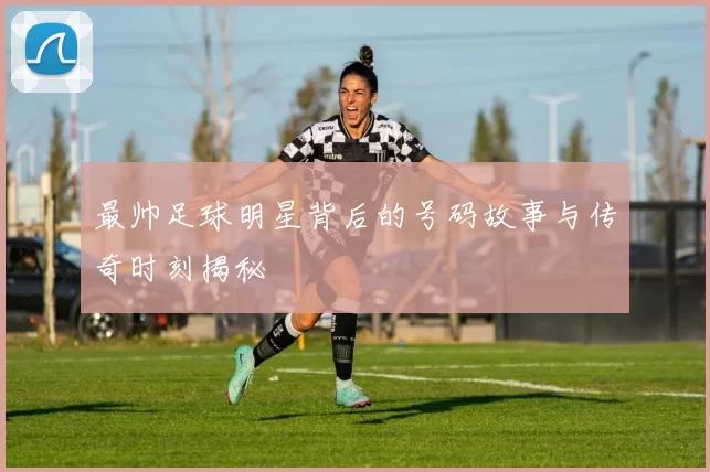 最帅足球明星背后的号码故事与传奇时刻揭秘