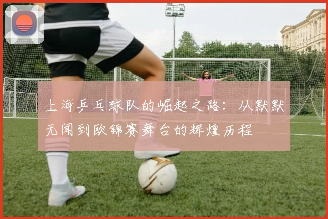 上海乒乓球队的崛起之路：从默默无闻到欧锦赛舞台的辉煌历程