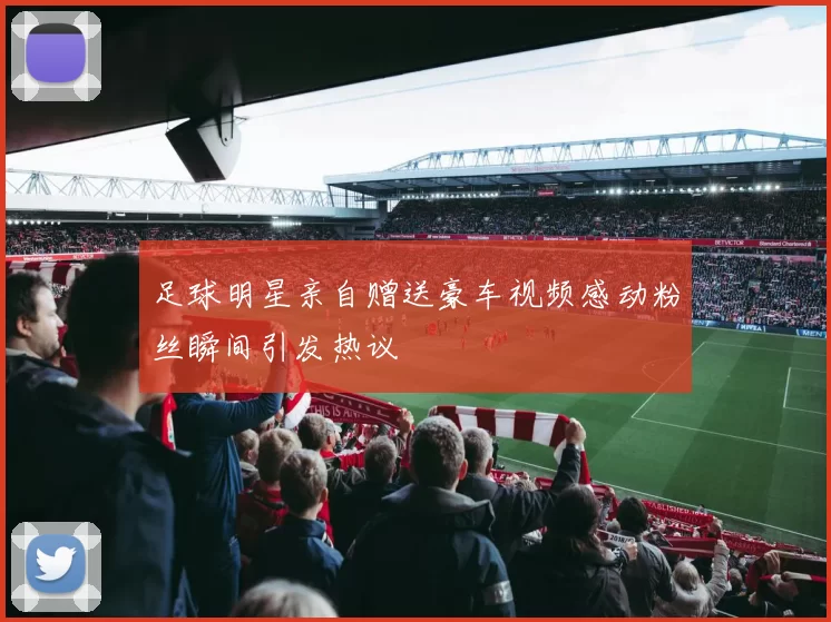 足球明星亲自赠送豪车视频感动粉丝瞬间引发热议