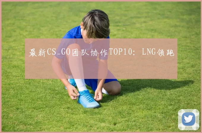 最新CS_GO团队协作TOP10：LNG领跑