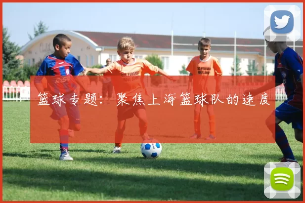 篮球专题：聚焦上海篮球队的速度