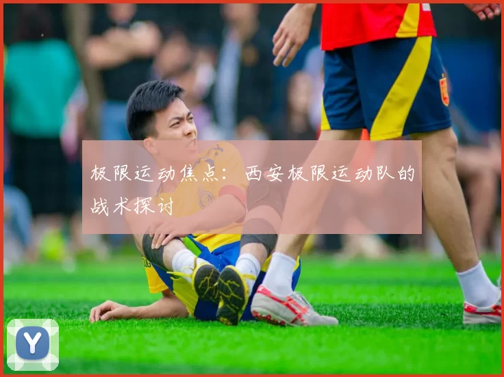 极限运动焦点：西安极限运动队的战术探讨