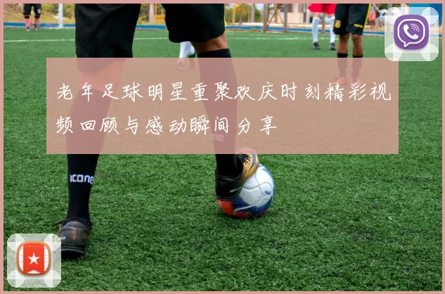老年足球明星重聚欢庆时刻精彩视频回顾与感动瞬间分享