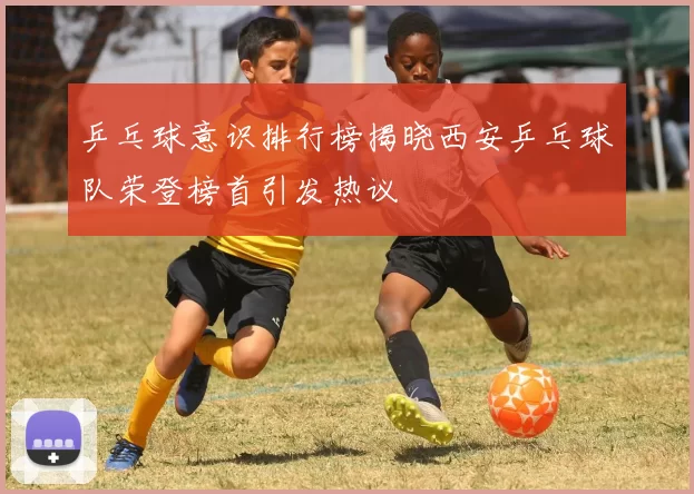 乒乓球意识排行榜揭晓西安乒乓球队荣登榜首引发热议