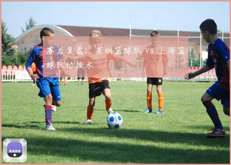 赛后复盘：深圳篮球队 vs 上海篮球队的技术