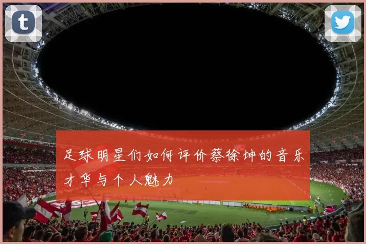 足球明星们如何评价蔡徐坤的音乐才华与个人魅力