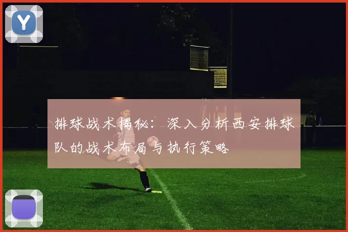 排球战术揭秘：深入分析西安排球队的战术布局与执行策略