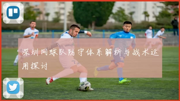 深圳网球队防守体系解析与战术运用探讨