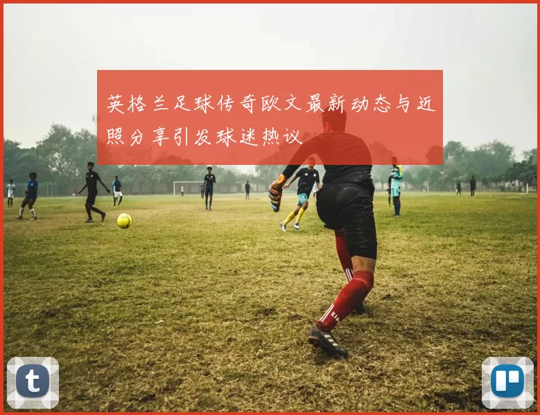 英格兰足球传奇欧文最新动态与近照分享引发球迷热议